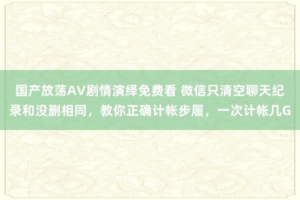 国产放荡AV剧情演绎免费看 微信只清空聊天纪录和没删相同，教你正确计帐步履，一次计帐几G